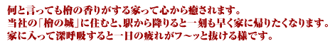 何と言っても檜の香りがする家って心から癒されます。当社の「檜の城」に住むと、駅から降りると一刻も早く家に帰りたくなります。家に入って深呼吸すると一日の疲れがフ〜ッと抜けるようです。